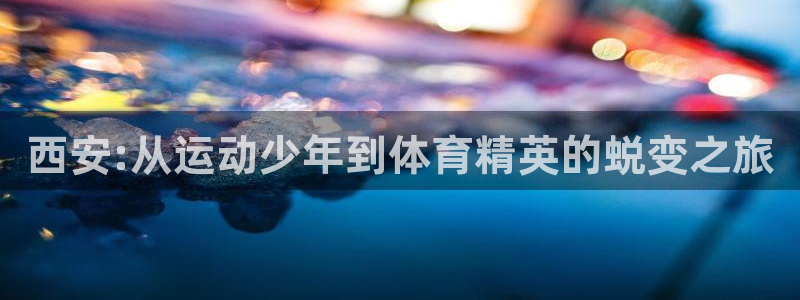 MK体育官方正版app代理：西安:从运动少年到体育精英的蜕变